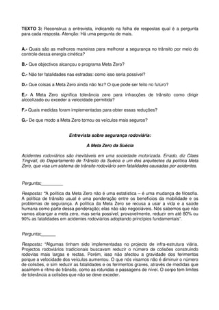 TEXTO 3: Reconstrua a entrevista, indicando na folha de respostas qual é a pergunta
para cada resposta. Atenção: Há uma pergunta de mais.
A.- Quais são as melhores maneiras para melhorar a segurança no trânsito por meio do
controle dessa energia cinética?
B.- Que objectivos alcançou o programa Meta Zero?
C.- Não ter fatalidades nas estradas: como isso seria possível?
D.- Que coisas a Meta Zero ainda não fez? O que pode ser feito no futuro?
E.- A Meta Zero significa tolerância zero para infracções de trânsito como dirigir
alcoolizado ou exceder a velocidade permitida?
F.- Quais medidas foram implementadas para obter essas reduções?
G.- De que modo a Meta Zero tornou os veículos mais seguros?
Entrevista sobre segurança rodoviária:
A Meta Zero da Suécia
Acidentes rodoviários são inevitáveis em uma sociedade motorizada. Errado, diz Claes
Tingvall, do Departamento de Trânsito da Suécia e um dos arquitectos da política Meta
Zero, que visa um sistema de trânsito rodoviário sem fatalidades causadas por acidentes.
Pergunta:_________
Resposta: “A política da Meta Zero não é uma estatística – é uma mudança de filosofia.
A política de trânsito usual é uma ponderação entre os benefícios da mobilidade e os
problemas de segurança. A política da Meta Zero se recusa a usar a vida e a saúde
humana como parte dessa ponderação; elas não são negociáveis. Nós sabemos que não
vamos alcançar a meta zero, mas seria possível, provavelmente, reduzir em até 80% ou
90% as fatalidades em acidentes rodoviários adoptando princípios fundamentais”.
Pergunta:______
Resposta: “Algumas tinham sido implementadas no projecto de infra-estrutura viária.
Projectos rodoviários tradicionais buscavam reduzir o número de colisões construindo
rodovias mais largas e rectas. Porém, isso não afectou a gravidade dos ferimentos
porque a velocidade dos veículos aumentou. O que nós visamos não é diminuir o número
de colisões, e sim reduzir as fatalidades e os ferimentos graves, através de medidas que
acalmem o ritmo do trânsito, como as rotundas e passagens de nível. O corpo tem limites
de tolerância a colisões que não se deve exceder.
 