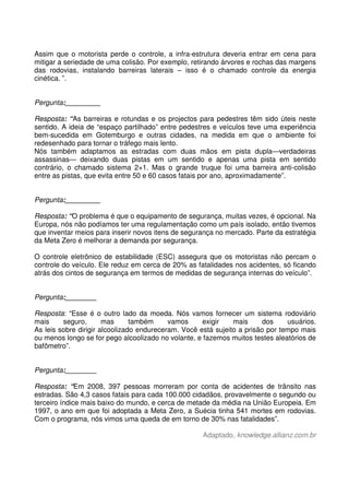 Assim que o motorista perde o controle, a infra-estrutura deveria entrar em cena para
mitigar a seriedade de uma colisão. Por exemplo, retirando árvores e rochas das margens
das rodovias, instalando barreiras laterais – isso é o chamado controle da energia
cinética. ”.
Pergunta:_________
Resposta: “As barreiras e rotundas e os projectos para pedestres têm sido úteis neste
sentido. A ideia de “espaço partilhado” entre pedestres e veículos teve uma experiência
bem-sucedida em Gotemburgo e outras cidades, na medida em que o ambiente foi
redesenhado para tornar o tráfego mais lento.
Nós também adaptamos as estradas com duas mãos em pista dupla—verdadeiras
assassinas— deixando duas pistas em um sentido e apenas uma pista em sentido
contrário, o chamado sistema 2+1. Mas o grande truque foi uma barreira anti-colisão
entre as pistas, que evita entre 50 e 60 casos fatais por ano, aproximadamente”.
Pergunta:_________
Resposta: “O problema é que o equipamento de segurança, muitas vezes, é opcional. Na
Europa, nós não podíamos ter uma regulamentação como um país isolado, então tivemos
que inventar meios para inserir novos itens de segurança no mercado. Parte da estratégia
da Meta Zero é melhorar a demanda por segurança.
O controle eletrônico de estabilidade (ESC) assegura que os motoristas não percam o
controle do veículo. Ele reduz em cerca de 20% as fatalidades nos acidentes, só ficando
atrás dos cintos de segurança em termos de medidas de segurança internas do veículo”.
Pergunta:________
Resposta: “Esse é o outro lado da moeda. Nós vamos fornecer um sistema rodoviário
mais seguro, mas também vamos exigir mais dos usuários.
As leis sobre dirigir alcoolizado endureceram. Você está sujeito a prisão por tempo mais
ou menos longo se for pego alcoolizado no volante, e fazemos muitos testes aleatórios de
bafômetro”.
Pergunta:________
Resposta: “Em 2008, 397 pessoas morreram por conta de acidentes de trânsito nas
estradas. São 4,3 casos fatais para cada 100.000 cidadãos, provavelmente o segundo ou
terceiro índice mais baixo do mundo, e cerca de metade da média na União Europeia. Em
1997, o ano em que foi adoptada a Meta Zero, a Suécia tinha 541 mortes em rodovias.
Com o programa, nós vimos uma queda de em torno de 30% nas fatalidades”.
Adaptado, knowledge.allianz.com.br
 