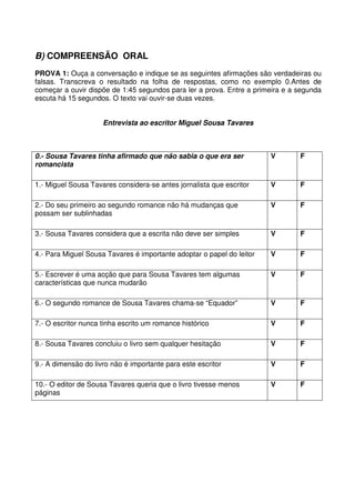 B) COMPREENSÃO ORAL
PROVA 1: Ouça a conversação e indique se as seguintes afirmações são verdadeiras ou
falsas. Transcreva o resultado na folha de respostas, como no exemplo 0.Antes de
começar a ouvir dispõe de 1:45 segundos para ler a prova. Entre a primeira e a segunda
escuta há 15 segundos. O texto vai ouvir-se duas vezes.
Entrevista ao escritor Miguel Sousa Tavares
0.- Sousa Tavares tinha afirmado que não sabia o que era ser
romancista
V F
1.- Miguel Sousa Tavares considera-se antes jornalista que escritor V F
2.- Do seu primeiro ao segundo romance não há mudanças que
possam ser sublinhadas
V F
3.- Sousa Tavares considera que a escrita não deve ser simples V F
4.- Para Miguel Sousa Tavares é importante adoptar o papel do leitor V F
5.- Escrever é uma acção que para Sousa Tavares tem algumas
características que nunca mudarão
V F
6.- O segundo romance de Sousa Tavares chama-se “Equador” V F
7.- O escritor nunca tinha escrito um romance histórico V F
8.- Sousa Tavares concluiu o livro sem qualquer hesitação V F
9.- A dimensão do livro não é importante para este escritor V F
10.- O editor de Sousa Tavares queria que o livro tivesse menos
páginas
V F
 