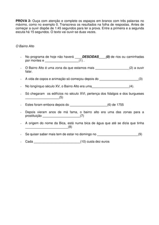 PROVA 2: Ouça com atenção e complete os espaços em branco com três palavras no
máximo, como no exemplo 0. Transcreva os resultados na folha de respostas. Antes de
começar a ouvir dispõe de 1:45 segundos para ler a prova. Entre a primeira e a segunda
escuta há 15 segundos. O texto vai ouvir-se duas vezes.
O Bairro Alto
- No programa de hoje não haverá ____DESCIDAS____(0) de rios ou caminhadas
por montes e ___________________(1) .
- O Bairro Alto é uma zona da que estamos mais ___________________(2) a ouvir
falar.
- A vida de copos e animação só começou depois do ______________________(3)
- No longínquo século XV, o Bairro Alto era uma_____________________(4).
- Só chegaram os edifícios no século XVI, pertença dos fidalgos e dos burgueses
___________________(5)
- Estes foram embora depois do _____________________(6) de 1755
- Depois vieram anos de má fama, o bairro alto era uma das zonas para a
prostituição _____________________(7)
- A origem do nome da Bica, está numa bica de água que até se dizia que tinha
________________________(8)
- Se quiser saber mais tem de estar no domingo no _______________________(9)
- Cada __________________________(10) custa dez euros
 