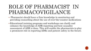  Pharmacist should have a firm knowledge in monitoring and
providing counselling about the use of over-the-counter medications
 Educational training programs and workshops can clarify and
enhance the knowledge of ADR reporting and how causality
assessment of ADR is done. This will enable the pharmacists to play
a prominent role in reporting ADRs and patient safety in the future.
 