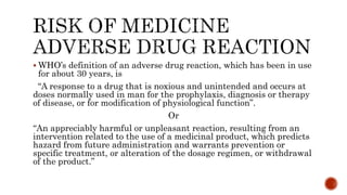  WHO’s definition of an adverse drug reaction, which has been in use
for about 30 years, is
“A response to a drug that is noxious and unintended and occurs at
doses normally used in man for the prophylaxis, diagnosis or therapy
of disease, or for modification of physiological function”.
Or
“An appreciably harmful or unpleasant reaction, resulting from an
intervention related to the use of a medicinal product, which predicts
hazard from future administration and warrants prevention or
specific treatment, or alteration of the dosage regimen, or withdrawal
of the product.”
 