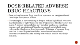  Dose-related adverse drug reactions represent an exaggeration of
the drug's therapeutic effects.
 For example, a person taking a drug to reduce high blood pressure
may feel dizzy or light-headed if the drug reduces blood pressure too
much. A person with diabetes may develop weakness, sweating,
nausea, and palpitations if insulin or an oral antidiabetic drug
reduces the blood sugar level too much. This type of adverse drug
reaction is usually predictable but sometimes unavoidable.
Dose-related reactions are usually not serious but are relatively
common.
 