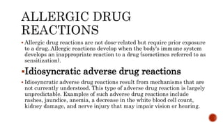  Allergic drug reactions are not dose-related but require prior exposure
to a drug. Allergic reactions develop when the body's immune system
develops an inappropriate reaction to a drug (sometimes referred to as
sensitization).
Idiosyncratic adverse drug reactions
 Idiosyncratic adverse drug reactions result from mechanisms that are
not currently understood. This type of adverse drug reaction is largely
unpredictable. Examples of such adverse drug reactions include
rashes, jaundice, anemia, a decrease in the white blood cell count,
kidney damage, and nerve injury that may impair vision or hearing.
 