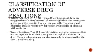  Type A Reactions Type A (augmented) reactions result from an
exaggeration of a drug’s normal pharmacological actions when given
at the usual therapeutic dose and are normally dose-dependent.
Examples include respiratory depression with opioids or bleeding
with warfarin.
 Type B Reactions Type B (bizarre) reactions are novel responses that
are not expected from the known pharmacological actions of the
drug. These are less common, and so may only be discovered for the
first time after a drug
 