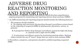  Pharmacists in organized health care systems should develop comprehensive,
ongoing programs for monitoring and reporting adverse drug reactions (ADRs).
 An ADR-monitoring and reporting program should include the following features:
1. The program should establish
A. An ongoing and concurrent (during drug therapy) surveillance system based
on the reporting of suspected ADRs by pharmacists, physicians, nurses, or
patients.
B. A prospective (before drug therapy) surveillance system for high-risk drugs
or patients with a high risk for ADRs
C. A concurrent surveillance system for monitoring alerting orders. Alerting
orders include the use of “tracer” drugs that are used to treat common ADRs
2. Prescribers, caregivers, and patients should be notified regarding suspected
ADRs.
 
