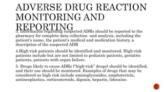 3. Information regarding suspected ADRs should be reported to the
pharmacy for complete data collection and analysis, including the
patient’s name, the patient’s medical and medication history, a
description of the suspected ADR
4.High-risk patients should be identified and monitored. High-risk
patients include but are not limited to pediatric patients, geriatric
patients, patients with organ failure.
5. Drugs likely to cause ADRs (“high-risk” drugs) should be identified,
and their use should be monitored. Examples of drugs that may be
considered as high risk include aminoglycosides, amphotericin,
antineoplastics, corticosteroids, digoxin, heparin, lidocaine.
 