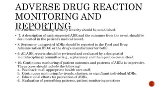  6. A method for ranking ADRs by severity should be established.
 7. A description of each suspected ADR and the outcomes from the event should be
documented in the patient’s medical record.
 8. Serious or unexpected ADRs should be reported to the Food and Drug
Administration (FDA) or the drug’s manufacturer (or both).
 9. All ADR reports should be reviewed and evaluated by a designated
multidisciplinary committee (e.g., a pharmacy and therapeutics committee).
 10. Continuous monitoring of patient outcomes and patterns of ADRs is imperative.
The process should include the following:
a. Feedback to all appropriate health care staff,
b. Continuous monitoring for trends, clusters, or significant individual ADRs,
c. Educational efforts for prevention of ADRs,
d. Evaluation of prescribing patterns, patient monitoring practices
 