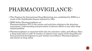  This Program for International Drug Monitoring was established by WHO as a
result of the thalidomide disaster detected in 1961.
 WHO define Pharmacovigilance as:
Pharmacovigilance (PV) is the science and activities relating to the detection,
assessment, understanding and prevention of adverse effects or any other drug-
related problem.
 Pharmacovigilance is concerned with only two outcomes: safety and efficacy. Does
a drug work and is it safe? It touches on almost every aspect of the drug lifecycle -
from preclinical development to post-market surveillance. Pharmacovigilance –
also known as drug safety.
 