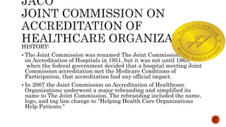 HISTORY:
 The Joint Commission was renamed The Joint Commission
on Accreditation of Hospitals in 1951, but it was not until 1965,
when the federal government decided that a hospital meeting Joint
Commission accreditation met the Medicare Conditions of
Participation, that accreditation had any official impact.
 In 2007 the Joint Commission on Accreditation of Healthcare
Organizations underwent a major rebranding and simplified its
name to The Joint Commission. The rebranding included the name,
logo, and tag line change to "Helping Health Care Organizations
Help Patients."
 