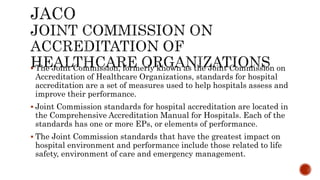  The Joint Commission, formerly known as the Joint Commission on
Accreditation of Healthcare Organizations, standards for hospital
accreditation are a set of measures used to help hospitals assess and
improve their performance.
 Joint Commission standards for hospital accreditation are located in
the Comprehensive Accreditation Manual for Hospitals. Each of the
standards has one or more EPs, or elements of performance.
 The Joint Commission standards that have the greatest impact on
hospital environment and performance include those related to life
safety, environment of care and emergency management.
 