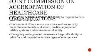 Life safety measures a hospital’s ability to respond to fires
and other emergencies.
Environment of care measures areas such as security,
hazardous materials and waste, medical equipment,
utility systems and environmental safety
Emergency management measures a hospital’s ability to
plan for and respond to various types of emergencies
 