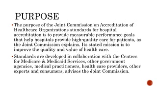 The purpose of the Joint Commission on Accreditation of
Healthcare Organizations standards for hospital
accreditation is to provide measurable performance goals
that help hospitals provide high-quality care for patients, as
the Joint Commission explains. Its stated mission is to
improve the quality and value of health care.
Standards are developed in collaboration with the Centers
for Medicare & Medicaid Services, other government
agencies, medical practitioners, health care providers, other
experts and consumers, advises the Joint Commission.
 