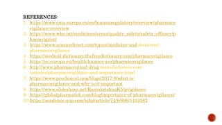 REFERENCES:
1. https://www.ema.europa.eu/en/humanregulatory/overview/pharmaco
vigilance-overview
2. https://www.who.int/medicines/areas/quality_safety/safety_efficacy/p
harmvigi/en/
3. https://www.sciencedirect.com/topics/medicine-and dentistry/
pharmacovigilance
4. https://medical-dictionary.thefreedictionary.com/pharmacovigilance
5. https://ec.europa.eu/health/human-use/pharmacovigilance
6. http://www.pharmaceutical-drug manufacturers.com
/articles/pharmacovigilance-and-importance.html
7. https://www.proclinical.com/blogs/2017-8/what-is-
pharmacovigilance-and-why-is-it-important
8. https://www.slideshare.net/RamakrishnaK5/pvigilance
9. https://globalpharmatek.com/blog/importance-of-pharmacovigilance/
10.https://academic.oup.com/ajhp/article/74/8/606/5103382
 