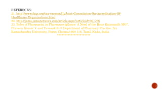REFERECES:
21. http://www.faqs.org/tax-exempt/IL/Joint-Commission-On-Accreditation-Of-
Healthcare-Organizations.html
22. http://jama.jamanetwork.com/article.aspx?articleid=367766
23. Roles of Pharmacist in Pharmacovigilance: A Need of the Hour Rajanandh MG*,
Praveen Kumar V and Yuvasakthi S Department of Pharmacy Practice, Sri
Ramachandra University, Porur, Chennai-600 116, Tamil Nadu, India
**********************
 