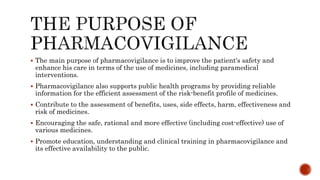  The main purpose of pharmacovigilance is to improve the patient's safety and
enhance his care in terms of the use of medicines, including paramedical
interventions.
 Pharmacovigilance also supports public health programs by providing reliable
information for the efficient assessment of the risk-benefit profile of medicines.
 Contribute to the assessment of benefits, uses, side effects, harm, effectiveness and
risk of medicines.
 Encouraging the safe, rational and more effective (including cost-effective) use of
various medicines.
 Promote education, understanding and clinical training in pharmacovigilance and
its effective availability to the public.
 