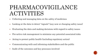  Collecting and managing data on the safety of medicines
 Looking at the data to detect "signals" (any new or changing safety issue)
 Evaluating the data and making decisions with regard to safety issues
 Pro-active risk management to minimize any potential associated risks
 Acting to protect public health (including regulatory action)
 Communicating with and informing stakeholders and the public
 Audit of the outcomes and key processes involved
 