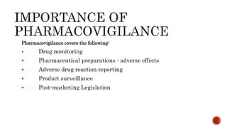 Pharmacovigilance covers the following:
 Drug monitoring
 Pharmaceutical preparations - adverse effects
 Adverse drug reaction reporting
 Product surveillance
 Post-marketing Legislation
 