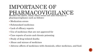 Besides the above, many other issues are also relevant to
pharmacovigilance such as follows:
 Medication errors
 Substandard medicines
 Lack of efficacy reports
 Use of medicines that are not approved for
 Case reports of acute and chronic poisoning
 Study of drug-related deaths
 Abuse and misuse of medicines
 Adverse affects of medicines with chemicals, other medicines, and food.
 