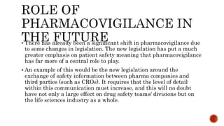  There has already been a significant shift in pharmacovigilance due
to some changes in legislation. The new legislation has put a much
greater emphasis on patient safety meaning that pharmacovigilance
has far more of a central role to play.
 An example of this would be the new legislation around the
exchange of safety information between pharma companies and
third parties (such as CROs). It requires that the level of detail
within this communication must increase, and this will no doubt
have not only a large effect on drug safety teams/ divisions but on
the life sciences industry as a whole.
 