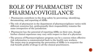  Pharmacists contribute to the drug safety by preventing, identifying,
documenting, and reporting of ADRs
 The role of pharmacist in the department of pharmacovigilance varies with
different countries but, professionally their responsibility remains the
same irrespective of the jurisdiction
 Pharmacist has the potential of reporting ADRs on their own, though
his/her clinical experience may vary with respect to that of a physician
 The process of Pharmacovigilance program can be a success when effective
risk information is communicated back to the health-care workers.
The major step in progressing the prevention of ADRs is to acquaint the
risk-benefit profile of drugs to all the clinical practitioners.
 