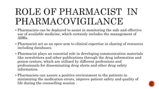 Pharmacists can be deployed to assist in monitoring the safe and effective
use of available medicine, which certainly includes the management of
ADRs.
 Pharmacist act as an open-arm to clinical expertise in sharing of resources
including databases.
 Pharmacist plays an essential role in developing communication materials
like newsletters and other publications through the drug information and
poison centers, which are utilized by different professions and
professionals for disseminating drug alerts and other drug safety
information.
 Pharmacists can assure a positive environment to the patients in
minimizing the medication errors, improve patient safety and quality of
life during the counselling session .
 