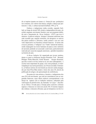 Eurídice Figueiredo
Revista Brasileira do Caribe, Goiânia, Vol.VI, nº12. Jan-Jun 2006, p. 371-395380
de se inspirar (quanto aos temas e à forma de suas produções)
nos costumes, nos valores (da música, religião e dança) que per-
tencem à vida, à cultura nacional (Gaillard, 1993, p. 9).
Embora o indigenismo tenha existido, segundo Gail-
lard, ao longo do século XIX, desde a independência do país, ele
eclode enquanto movimento literário com um programa defini-
do com o lançamento da Revue Indigène (1927), que teve 6
números. A palavra indigène designa o elemento autóctone mas
cabe ressaltar que, naquele momento, ela designava os nativos
dos países asiáticos e africanos, sendo comum o seu uso com
valor depreciativo na literatura colonial francesa. O termo não
evocava, portanto, o “indígena” ou o “índio” natural da América,
sendo empregado nos textos haitianos da época como sinônimo
de nacional, podendo ser associado a nativismo, particularmente
reativado por causa da ocupação americana , episódio traumático
na história do país.
A Revue Indigène foi organizada por jovens mulatos,
dentre os quais se destacam Jacques Roumain, Carl Brouard,
Philippe Thoby-Marcelin, Emile Roumer. Jacques Roumain,
que deu o nome à revista, tornar-se-ia, nos anos subseqüentes, o
escritor mais importante do grupo, com vasta produção, só inter-
rompida por sua morte prematura, aos 38 anos de idade. Entretan-
to, as balizas teóricas do movimento já estavam sendo propaga-
das por Jean Price-Mars desde o início dos anos 20, através da
publicação de artigos e da apresentação de conferências.
Do ponto de vista artístico e literário, o indigenismo dos
anos 20 é um movimento que está em consonância com as van-
guardas francesas, cujos ideais estéticos corresponderam a um
desejo de ruptura com as tradições artísticas, sobretudo pela
valorização do primitivismo, da chamada “art nègre”, descobe-
rta na África e levada para a Europa pelos exércitos coloniais
ingleses e franceses no início do século XX. O enorme impacto
das estátuas e máscaras africanas, que já transparece na tela Les
 