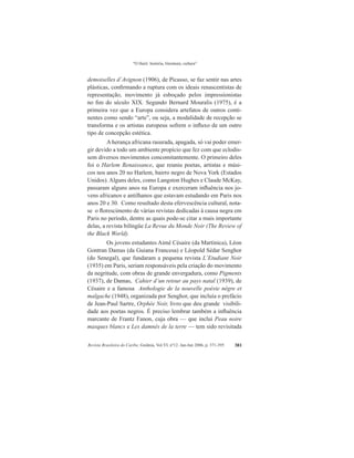 “O Haiti: história, literatura, cultura”
Revista Brasileira do Caribe, Goiânia, Vol.VI, nº12. Jan-Jun 2006, p. 371-395 381
demoiselles d’Avignon (1906), de Picasso, se faz sentir nas artes
plásticas, confirmando a ruptura com os ideais renascentistas de
representação, movimento já esboçado pelos impressionistas
no fim do século XIX. Segundo Bernard Mouralis (1975), é a
primeira vez que a Europa considera artefatos de outros conti-
nentes como sendo “arte”, ou seja, a modalidade de recepção se
transforma e os artistas europeus sofrem o influxo de um outro
tipo de concepção estética.
A herança africana rasurada, apagada, só vai poder emer-
gir devido a todo um ambiente propício que fez com que eclodis-
sem diversos movimentos concomitantemente. O primeiro deles
foi o Harlem Renaissance, que reuniu poetas, artistas e músi-
cos nos anos 20 no Harlem, bairro negro de Nova York (Estados
Unidos). Alguns deles, como Langston Hughes e Claude McKay,
passaram alguns anos na Europa e exerceram influência nos jo-
vens africanos e antilhanos que estavam estudando em Paris nos
anos 20 e 30. Como resultado desta efervescência cultural, nota-
se o florescimento de várias revistas dedicadas à causa negra em
Paris no período, dentre as quais pode-se citar a mais importante
delas, a revista bilíngüe La Revue du Monde Noir (The Review of
the Black World).
Os jovens estudantes Aimé Césaire (da Martinica), Léon
Gontran Damas (da Guiana Francesa) e Léopold Sédar Senghor
(do Senegal), que fundaram a pequena revista L’Etudiant Noir
(1935) em Paris, seriam responsáveis pela criação do movimento
da negritude, com obras de grande envergadura, como Pigments
(1937), de Damas, Cahier d’un retour au pays natal (1939), de
Césaire e a famosa Anthologie de la nouvelle poésie nègre et
malgache (1948), organizada por Senghor, que incluía o prefácio
de Jean-Paul Sartre, Orphée Noir, livro que deu grande visibili-
dade aos poetas negros. É preciso lembrar também a influência
marcante de Frantz Fanon, cuja obra — que inclui Peau noire
masques blancs e Les damnés de la terre — tem sido revisitada
 