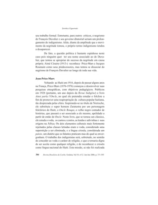 Eurídice Figueiredo
Revista Brasileira do Caribe, Goiânia, Vol.VI, nº12. Jan-Jun 2006, p. 371-395384
seu trabalho formal. Entretanto, para outros críticos, o negrismo
de François Duvalier e seu governo ditatorial seriam um prolon-
gamento do indigenismo. Aliás, diante da amplitude que o movi-
mento da negritude tomou, o próprio termo indigenismo tendeu
a desaparecer.
De fato, a questão política é bastante espinhosa neste
caso pois ninguém quer ter seu nome associado ao de Duva-
lier, que tentou se apropriar do sucesso da negritude em causa
própria. Aimé Césaire (1913-) reconhece Price-Mars e Jacques
Roumain como seus predecessores, mas tentou se dissociar do
negrismo de François Duvalier ao longo de toda sua vida.
Jean Price-Mars
Voltando ao Haiti em 1916, depois de passar alguns anos
na França, Price-Mars (1876-1976) começou a desenvolver suas
pesquisas etnográficas, com objetivos pedagógicos. Publicou
em 1928 (portanto, um ano depois da Revue Indigène) o livro
Ainsi parla l’Oncle, no qual ele pretendia estudar o folclore a
fim de promover uma reapropriação da cultura popular haitiana,
tão desprezada pelas elites. Inspirando-se no título de Nietzsche,
ele substituiu o super homem Zaratustra por um personagem
folclórico do Haiti, o Oncle Bouqui, o velho negro contador de
histórias, que passará a ser associado a ele mesmo, apelidado a
partir de então de Oncle. Neste livro, que se tornou um clássico,
ele estuda o vodu, os cantos e contos, as lendas e adivinhas e suas
origens na África. Os dois elementos culturais mais fortemente
rejeitados pelas classes letradas eram o vodu, considerado uma
superstição a ser eliminada, e a língua crioula, considerada um
patois, um dialeto que os falantes praticam mas do qual se enver-
gonham. O trabalho dos indigenistas será, sobretudo, no sentido
de conceder ao vodu o caráter de religião, o que a tornaria digna
de ser aceita como qualquer religião, e de reconhecer o crioulo
como língua nacional do Haiti. Esta missão, se não foi realizada
 