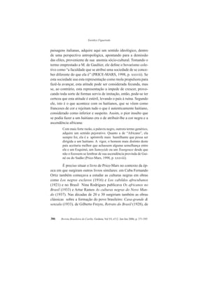 Eurídice Figueiredo
Revista Brasileira do Caribe, Goiânia, Vol.VI, nº12. Jan-Jun 2006, p. 371-395386
paisagens italianas, adquire aqui um sentido ideológico, dentro
de uma perspectiva antropológica, apontando para a demissão
das elites, proveniente de sua anomia sócio-cultural. Tomando o
termo emprestado a M. de Gaultier, ele define o bovarismo cole-
tivo como “a faculdade que se atribui uma sociedade de se conce-
ber diferente do que ela é” (PRICE-MARS, 1998, p. xxxvii). Se
esta sociedade usa esta representação como mola propulsora para
fazê-la avançar, esta atitude pode ser considerada fecunda, mas
se, ao contrário, esta representação a impede de crescer, provo-
cando toda sorte de formas servis de imitação, então, pode-se ter
certeza que esta atitude é estéril, levando o país à ruína. Segundo
ele, isto é o que acontece com os haitianos, que se vêem como
franceses de cor e rejeitam tudo o que é autenticamente haitiano,
considerado como inferior e suspeito. Assim, o pior insulto que
se podia fazer a um haitiano era o de atribuir-lhe a cor negra e a
ascendência africana:
Com mais forte razão, a palavra negro, outrora termo genérico,
adquire um sentido pejorativo. Quanto a de “Africano”, ela
sempre foi, ela é a apóstrofe mais humilhante que possa ser
dirigida a um haitiano. A rigor, o homem mais distinto deste
país aceitaria melhor que achassem alguma semelhança entre
ele e um Esquimó, um Samoyède ou um Toungouze desde que
não o fizessem se lembrar de sua ascendência provinda de Gui-
né ou do Sudão (Price-Mars, 1998, p. xxxviii).
É preciso situar o livro de Price-Mars no contexto da ép-
oca em que surgiram outros livros similares: em Cuba Fernando
Ortiz também começava a estudar as culturas negras em obras
como Los negros esclavos (1916) e Los cabildos afrocubanos
(1921) e no Brasil Nina Rodrigues publicava Os africanos no
Brasil (1933) e Artur Ramos As culturas negras do Novo Mun-
do (1937). Nas décadas de 20 e 30 surgiriam também as obras
clássicas sobre a formação do povo brasileiro: Casa-grande &
senzala (1933), de Gilberto Freyre, Retrato do Brasil (1928), de
 