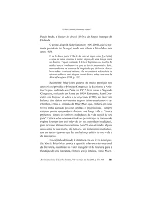 “O Haiti: história, literatura, cultura”
Revista Brasileira do Caribe, Goiânia, Vol.VI, nº12. Jan-Jun 2006, p. 371-395 387
Paulo Prado, e Raízes do Brasil (1936), de Sérgio Buarque de
Holanda.
O poeta Léopold Sédar Senghor (1906-2001), que se tor-
naria presidente do Senegal, rende um tributo a Price-Mars nos
anos 1950.
E eu li Ainsi parla l’Oncle de um só trago como [se bebe]
a água de uma cisterna, à noite, depois de uma longa etapa
no deserto. Fiquei realizado. L’Oncle legitimava as razões de
minha busca, confirmava o que eu havia pressentido. Pois,
mostrando-me os tesouros da Negritude que ele havia desco-
berto sobre e na terra haitiana, ele me ensinava a descobrir os
mesmos valores, mais virgens e mais fortes, sobre e na terra da
África (Senghor, 1993, p. 109).
Realmente Price-Mars gozava de muito prestígio nos
anos 50: ele presidiu o Primeiro Congresso de Escritores e Artis-
tas Negros, realizado em Paris em 1957, bem como o Segundo
Congresso, realizado em Roma em 1959. Entretanto, René Dep-
estre, em Bonjour et adieu à la négritude (1980), ao fazer um
balanço dos vários movimentos negros latino-americanos e ca-
ribenhos, critica a omissão de Price-Mars que, embora em seus
livros tenha adotado posições abertas e progressistas, sempre
ocupou postos responsáveis durante sua longa vida e “nunca
protestou contra os terríveis escândalos da vida social de seu
país”. Critica sobretudo sua atitude ao permitir que os homens do
regime fizessem um uso indevido de sua autoridade intelectual,
para defender idéias obscurantistas. Aos 91 anos de idade, alguns
anos antes de sua morte, ele deixaria um testamento intelectual,
em um texto vigoroso que faz um balanço crítico de sua vida e
de suas idéias.
No capítulo dedicado à literatura em seu livro Ainsi par-
la l’Oncle, Price-Mars coloca a questão sobre o caráter nacional
da literatura, insistindo no valor inesgotável do folclore para a
fundação de uma literatura, embora ele já intuísse, como Mach-
 