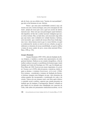Eurídice Figueiredo
Revista Brasileira do Caribe, Goiânia, Vol.VI, nº12. Jan-Jun 2006, p. 371-395388
ado de Assis, em seu célebre texto “Instinto de nacionalidade”,
que não se faz literatura só com folclore.
Parece que uma certa sensibilidade comum à raça, até
mesmo um certo torneio da língua, uma certa concepção da vida
muito própria de nosso país com a qual um escritor de talento
marcaria suas obras sem que seus personagens sejam haitianos,
não impediria de lhes dar o caráter nacional (indigène) que nos-
sa crítica reclama. Mas, ao lado disto, seria necessário algo além
que seja maior, mais verdadeiro de verdade humana e haitiana,
seria necessário que a matéria de nossas obras fosse tirada algu-
mas vezes desta imensa reserva que é o nosso folclore, no qual
se condensam há séculos os motivos de nos volições, no qual se
elaboram os elementos de nossa sensibilidade, no qual se edifica
a trama de nosso caráter de povo, nossa alma nacional (Price-
Mars, 1998, p. 176).
Jacques Roumain
Jacques Roumain (1907-1945), além de fundador da Re-
vue Indigène, é também o escritor mais representativo do indi-
genismo haitiano. Dedicou-se aos estudos etnográficos, a fim de
melhor conhecer seu país e os problemas do homem negro, tendo
fundado um Centro de Etnologia em 1941, que foi dirigido por
Price-Mars até 1944. Escreveu um ensaio importante, Les griefs
de l’homme noir (1939), além de poesia e narrativas, dentre as
quais se destaca o romance Gouverneurs de la rosée (1944).
Este romance, considerado o romance de fundação da literatu-
ra haitiana, inaugura uma linhagem em que dois elementos da
cultura popular são incorporados: a tematização do vodu e do
crioulo. Trata-se de um romance rural, com forte apelo telúrico
e conteúdo social e político, aspectos que estarão presentes na
tradição que ele inaugura. O protagonista, Manuel, voltando ao
país depois de ter passado anos trabalhando nos canaviais de
Cuba, onde adota um pensamento sindicalista/socialista, vai ter
 