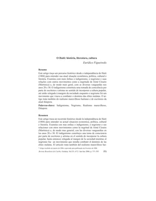 Revista Brasileira do Caribe, Goiânia, Vol.VI, nº12. Jan-Jun 2006, p. 371-395 371
* Artigo recebido em janeiro de 2006 e aprovado para publicação em fevereiro de 2006
O Haiti: história, literatura, cultura
Eurídice Figueiredo
Resumo
Este artigo traça um percurso histórico desde a independência do Haiti
(1804) para entender sua atual situação econômica, política, cultural e
literária. Examina com mais ênfase o indigenismo, o negrismo e suas
relações com outros movimentos como a negritude de Aimé Césaire
(Martinica) e, de modo mais geral, com as diversas vanguardas nos
anos 20 e 30. O indigenismo constituiu uma tomada de consciência por
parte de escritores e artistas no sentido de incorporar a cultura popular,
até então relegada à margem da sociedade enquanto o negrismo foi um
movimento que visava a combater o domínio das elites mulatas. O ar-
tigo trata também do realismo maravilhoso haitiano e de escritores da
atual diáspora.
Palavras-chave: Indigenismo, Negrismo, Realismo maravilhoso,
Diáspora
Resumen
Este artigo traza un recorrido histórico desde la independência de Haiti
(1804) para entender su actual situacion economica, política, cultural
e literaria. Examina con mas enfase o indigenismo, o negrismo e sus
relaciones con otros movimientos como la negritud de Aimé Césaire
(Martinica) e, de modo mas general, con las diversas vanguardias en
los anos 20 e 30. El indigenismo constituyo una toma de consciencia
por parte de escritores y artistas en el sentido de incorporar la cultura
popular, hasta entonces relegada al margen de la sociedad mientras el
negrismo fue un movimiento que miraba combatir el domínio de las
elites mulatas. El articulo trata también del realismo maravilloso hai-
 
