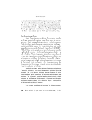 Eurídice Figueiredo
Revista Brasileira do Caribe, Goiânia, Vol.VI, nº12. Jan-Jun 2006, p. 371-395390
na exclusão do outro; ao contrário, enquanto marxistas, sua visão
é de um socialismo internacionalista que inclui todos os oprimi-
dos. Roumain percebe que os antagonismos de raça (entre mula-
tos e negros) constituem a expressão ideológica de uma luta de
classes, que se procura escamotear. Assim, a oposição principal
é de classe e não de raça, quer no Haiti, quer nos outros países.
O realismo maravilhoso
Alejo Carpentier, no prefácio a O reino deste mundo,
revela que sua teoria do realismo maravilhoso nasce de seu con-
tato com o Haiti, em cuja história se inspira o próprio romance.
“Tudo isso ficou particularmente evidente durante minha per-
manência no Haiti, quando vivi em contato diário com aquilo
que poderíamos chamar de Realidade Maravilhosa” (CARPEN-
TIER, 1985). A partir desta descoberta no Haiti, ele vai estender
a aplicação do conceito — de forma talvez um pouco abusiva —a
toda a América. A fonte inspiradora do realismo maravilhoso é
o vodu, que engendra um manancial de elementos mágicos que
se integram ao quotidiano dos haitianos. Mackandal, o legend-
ário personagem da revolução haitiana (que aparece no romance
de Carpentier), morto na fogueira pelos franceses, renasce das
cinzas, qual uma Fênix negra, tornando-se uma das entidades do
vodu, invocadas nas cerimônias.
Inspirada no Haiti, a teoria do realismo maravilhoso de
Carpentier encontrará ecos entre os escritores haitianos daquela
geração. Em 1956 Jacques Stéphen Alexis apresenta o texto
“Prolegômenos a um manifesto do realismo maravilhoso dos
haitianos” no Primeiro Congresso dos Escritores Negros. Neste
contexto de produção e apresentação, o realismo maravilhoso
haitiano de Alexis terá um forte conteúdo “negro”, em oposição
ao racionalismo ocidental (branco).
Esta arte não recua diante do disforme, do chocante, do con-
 