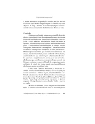 “O Haiti: história, literatura, cultura”
Revista Brasileira do Caribe, Goiânia, Vol.VI, nº12. Jan-Jun 2006, p. 371-395 393
o mundo dos mortos, escapa à lógica ocidental, não está prevista
nos livros, como observa um personagem do romance Pays sans
chapeau, de Dany Laferrière, ao escarnecer da lógica ocidental,
que não tomou conhecimento das histórias dos deuses do vodu.
Conclusão
O indigenismo literário pode ser compreendido dentro do
clássico par antinômico que domina toda a literatura da América
Latina: nacional e particular X universal e cosmopolita. Ao privi-
legiar a cultura popular e principalmente o vodu e o crioulo, a
literatura haitiana optou pelo nacional em detrimento do cosmo-
polita. O vodu continuou sendo tematizado no romance haitiano
subseqüente, sobretudo em René Depestre e Jean Metellus mas
na literatura contemporânea ele aparece de forma parcimoniosa.
Dentre os poucos escritores que ousaram escrever romances em
crioulo, por viverem no Haiti, o mais conhecido é Frankétienne,
que tem traduzido seus romances para o francês a fim de torná-
los acessíveis a um público maior. Apesar de ser uma reivindica-
ção daqueles que consideram o crioulo como língua nacional, sua
literatura escrita tem pouca possibilidade de prosperar, porquanto
os falantes do crioulo são, em sua grande maioria, analfabetos e
não formam, assim, um público leitor.
Como, desde a ditadura duvalierista, a maioria dos es-
critores haitianos se encontra no exterior, devido às condições
sociais, econômicas e políticas do país, a literatura haitiana é so-
bretudo a da diáspora. Pascale Blanchard-Glass vive na França
(como Depestre e Metellus); já Gérard Etienne, Emile Ollivier,
Stanley Péan e Dany Laferrière fizeram sua carreira no Quebec
enquanto Edwidge Danticat vive nos Estados Unidos e escreve
em inglês.
De todos os escritores citados, há poucas traduções no
Brasil. O romance Gouverneurs de la rosée foi traduzido (Donos
 
