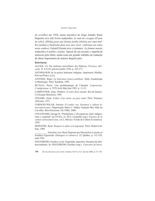 Eurídice Figueiredo
Revista Brasileira do Caribe, Goiânia, Vol.VI, nº12. Jan-Jun 2006, p. 371-395394
do orvalho) em 1954, numa iniciativa de Jorge Amado. René
Depestre teve três livros traduzidos: Le mât de cocagne (O pau
de sebo), Alléluia pour une femme jardin (Aleluia por uma mul-
her jardim) e Hadriana dans tous mes rêves (Adriana em todos
meus sonhos). Gérard Etienne teve o romance La femme muette
traduzido (A mulher calada). Apesar de um recente e superficial
interesse pelo Haiti, ainda resta um grande trabalho de tradução
de obras importantes de autores daquele país.
Referências
ALEXIS, J.S. Du réalisme merveilleux des Haïtiens. Présence Afri-
caine. N. 8-9-10, juin/novembre 1956, p. 245-271.
ANTHOLOGIE de la poésie haïtienne indigène. Imprimerie Modèle,
Port-au-Prince, [s.d.]
ANTOINE, Régis. La littérature franco-antillaise. Haïti, Guadeloupe
et Martinique. Paris: Karthala, 1992.
BUTEAU, Pierre. Une problématique de l’identité. Conjonction.
L’indigénisme. n. 1978 Avril-Mai-Juin 1993. p. 11-35.
CARPENTIER, Alejo. Prefácio. O reino deste mundo. Rio de Janeiro:
Civilização Brasileira, 1985.
CÉSAIRE, Aimé. Cahier d’un retour au pays natal. Paris: Présence
Africaine, 1971.
CORNEJO POLAR, Antonio. O condor voa: literatura e cultura la-
tino-americanas. Organização Mario J. Valdés, tradução Ilka Valle de
Carvalho. Belo Horizonte: Ed. FMG, 2000.
COULTHARD, George R.:“Paralelismo y divergencias entre indigen-
ismo y negritud” (p.274-82), in: ZEA, Leopoldo (org.): Fuentes de la
cultura latinoamericana, vol 2, México: Fondo de Cultura Económica:
1993.
DEPESTRE, René. Bonjour et adieu à la négritude. Paris: Robert Laf-
font, 1980.
__________. Entretien avec René Depestre par Maximilien Laroche er
Eurídice Figueiredo. Dialogues et cultures.n. 25, Québec. p. 112-129,
août 1983.
FIGUEIREDO, Eurídice et alii. Negritude, negrismo, literatura de afro-
descendentes. In: FIGUEIREDO, Eurídice (org.). Conceitos de litera-
 