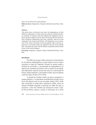 Eurídice Figueiredo
Revista Brasileira do Caribe, Goiânia, Vol.VI, nº12. Jan-Jun 2006, p. 371-395372
tiano y de escritores de la actual diaspora.
Palavras claves: Indigenismo, Negrismo, Realismo maravilloso, Diás-
pora
Abstract
This article draws a historical route since the independence of Haiti
(1804) to understand its current economic, political, cultural and liter-
ary situation. It examines with more enphasis the indigenism, the ne-
grism and their relation with the other movements like the Aimé Cé-
saire’s blackness (Martinique) and, more, generally, with the several
vanguards in the twenties and thirties. The indigenism was an aware-
ness of the writers and artists to join the popular culture wile the ne-
grism was a movement which was opposed to the rule of the mulatto
elite. The article also deals with the Haitian wonderfull realism and the
writers of the current diaspora.
Keywords: Indigenism, Negrism, Haitian Wonderfull Realism, Dias-
pora
Introdução
Em 2004, ano em que o Haiti comemorava o bicentenário
de sua gloriosa independência, na qual antigos escravos negros
venceram as tropas de Napoleão, fazendo ao mesmo tempo a
abolição da escravidão e a proclamação da independência, ele
aparecia nas manchetes de jornais como o cenário de um espetá-
culo deprimente, tendo de aceitar mais uma vez a intervenção da
França, antiga metrópole, e dos Estados Unidos, que já ocuparam
o país por quase 20 anos (1915-1934).
A entrada dos Estados Unidos em países estrangeiros é
sempre polêmica: o ex-presidente Jean-Bertrand Aristide, que já
havia sido deposto uma vez por um golpe militar (1991), tendo
sido recolocado no poder pelos americanos (1994), eleito em
eleições fraudadas (segundo a oposição) em 2000, tão logo se
encontrou a salvo dos rebeldes que ameaçavam tomar a capi-
tal Port-au-Prince, passou a acusar os americanos de o terem
 