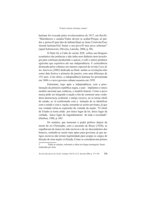 “O Haiti: história, literatura, cultura”
Revista Brasileira do Caribe, Goiânia, Vol.VI, nº12. Jan-Jun 2006, p. 371-395 375
haitiana foi evocada pelos revolucionários de 1817, em Recife:
“Marinheiros e caiados/Todos devem se acabar/Porque só par-
dos e pretos/O país hão de habitar/Qual eu imito Cristóvão/Esse
imortal haitiano/Eia! Imitai o seu povo/Ó meu povo soberano”
(apud Scheinowitz, Oliveira, Laroche, 2004, p. 08).
O Haiti foi a Cuba do século XIX: sofreu um bloqueio
econômico das potências e não tinha nem dinheiro nem tecnolo-
gia para continuar produzindo o açúcar, o café e outros produtos
agrícolas que exportava até sua independência. E coincidência
destacada pelos cubanos em número especial da revista Casa de
las Américas (2003) dedicado ao Haiti: ambas as revoluções têm
como data festiva o primeiro de janeiro, com uma diferença de
155 anos. Com efeito, a independência haitiana foi proclamada
em 1804 e o novo governo cubano assumiu em 1959.
Entretanto, logo após a independência, com a proc-
lamação da primeira república negra, o país implantou o único
modelo nacional que conhecia, o modelo francês. Como o povo
nunca pôde ser integrado à nação a fim de construir uma verda-
deira democracia ocidental, o antigo escravo, ao se tornar chefe
de estado, se vê confrontado com a tentação de se identificar
com o estado e com a nação, tornando-se assim um tirano, já que
sua vontade torna-se expressão da vontade da nação. “O chefe
de Estado se toma então por único lugar da lei, único lugar da
verdade, único lugar de engendramento de toda a sociedade”
(Hurbon, 1988, p. 69)2
.
Os mulatos, que tomaram o poder político depois da
morte do rei Christophe, com a ascensão de Boyer (1820), se
orgulhavam de nunca ter sido escravos e de ser descendentes dos
brancos, sentindo-se assim mais aptos para governar, já que an-
tigos escravos não teriam legitimidade para ocupar os cargos de
direção de uma nação civilizada. Como se consideravam primos
2	 Todas as citações, referentes a obras em língua estrangeira, foram
traduzidas por mim.
 