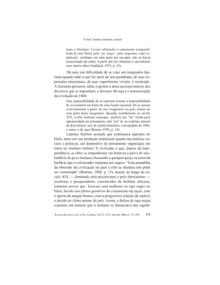 “O Haiti: história, literatura, cultura”
Revista Brasileira do Caribe, Goiânia, Vol.VI, nº12. Jan-Jun 2006, p. 371-395 377
tuais e literárias. Levam sobretudo o entusiasmo compartil-
hado lá [em Paris] pela ‘art nègre’, pelo negrismo, cujo es-
petáculo, cotidiano em toda parte em seu país, não os havia
emocionado até então. A partir daí eles olhariam o seu entorno
com outros olhos (Gaillard, 1993, p. 13).
	Há uma real dificuldade de se criar um imaginário hai-
tiano quando tudo o que faz parte de seu quotidiano, de suas ex-
pressões emocionais, de suas experiências vividas, é recalcado.
A literatura procurou então exprimir a alma nacional através dos
discursos que se impunham, o discurso da raça e a rememoração
da revolução de 1804:
Esta impossibilidade de se exprimir remete à impossibilidade
de se construir em torno de uma ficção nacional. De se pensar
concretamente a partir de seu imaginário ou pelo menos de
uma parte deste imaginário. Quando, notadamente no século
XIX, a elite haitiana consegue proferir seu “eu” ferido pela
agressividade do estrangeiro, este “eu” só se exprime através
de dois termos: um, de caráter histórico, o da epopéia de 1804,
e outro, o da raça (Buteau, 1993, p. 24).
Laënnec Hurbon assinala que continuava operante no
Haiti, tanto em sua produção intelectual quanto nas práticas so-
ciais e políticas, um dispositivo de pensamento organizado em
torno do binômio bárbaro X civilizado e que, depois da inde-
pendência, as elites se empenharam em fornecer a prova de não-
barbárie do povo haitiano, buscando a qualquer preço se curar da
barbárie que o colonizador imputara aos negros. “Esta armadilha
da obsessão da civilização na qual a elite se afundou não pôde
ser contornado” (Hurbon, 1988, p. 15). Assim, ao longo do sé-
culo XIX — dominado pelo positivismo e pelo darwinismo —
escritores e pesquisadores, convencidos da barbárie africana,
tentaram provar que houvera uma melhoria no tipo negro no
Haiti, devido aos efeitos positivos do cruzamento de raças, com
o aporte de sangue branco, com a progressiva seleção da espécie
e devido ao clima ameno do país. Assim, a defesa da raça negra
consistia em mostrar que o haitiano se distanciava dos signifi-
 