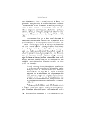 Eurídice Figueiredo
Revista Brasileira do Caribe, Goiânia, Vol.VI, nº12. Jan-Jun 2006, p. 371-395378
cantes da barbárie (o vodu e o crioulo) herdados da África, e se
aproximava dos significantes da civilização herdados da França:
a língua francesa, os usos e costumes, as práticas políticas e ju-
rídicas. “A língua francesa é a mais corrente, a única em uso, e
todos os camponeses a compreendem... Os hábitos e costumes,
as festas, o direito, as instituições, a roupa, tudo é francês: toma-
se como modelo em tudo a França (Janvier apud Hurbon, 1988,
p. 59).
	Pierre Buteau afirma que o Haiti, um século depois de
sua independência, ainda não constituía uma nação devido ao hi-
ato existente entre os discursos políticos e jurídicos sobre o país
e a cultura vivenciada pela maioria da população. Considerando
com Alain Touraine e Ernest Gellner que a nação só se constrói
através da dupla articulação do político e do cultural, ou seja, a
nação como ficção se constrói a partir de uma forte projeção do
cultural no espaço político, Buteau diagnostica uma dicotomia
decorrente da herança colonial. O Ocidente, ao impor uma visão
negativizada da África para justificar a escravidão, teria incul-
cado nos negros um imaginário que não era condizente com suas
práticas de vida. O indigenismo viria assim preencher este fosso,
corrigir esta alienação.
A revolta indigenista encontra seu fundamento nesta forma de
perversão: a exclusão sistemática no Haiti da cultura popular
dos lugares formais do Estado e da totalidade das instituições
da sociedade civil, isto, desde 1804 até a tragédia da Ocupação
americana. Esta exclusão foi tanto mais ressentida como uma
ferida tendo em vista que esta cultura popular iluminou du-
rante cerca de treze (13) anos uma das mais gigantescas lutas
de liberação nacional da humanidade, ou seja, desde a céle-
bre cerimônia de Bois-Caïman de 14 agosto de 1791 (Buteau,
1993, p. 13).
	Ao longo do século XIX era muito difícil para os negros
da diáspora pensar em si mesmos e na África sem os precon-
ceitos difundidos pelo positivismo e confirmados pela prática
 