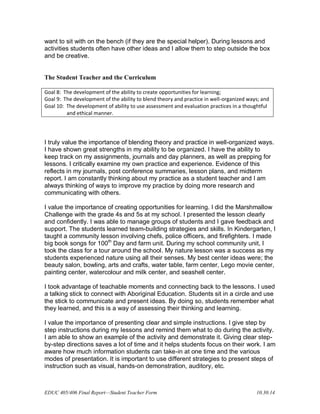 EDUC 405/406 Final Report—Student Teacher Form 10.30.14
want to sit with on the bench (if they are the special helper). During lessons and
activities students often have other ideas and I allow them to step outside the box
and be creative.
The Student Teacher and the Curriculum
Goal 8: The development of the ability to create opportunities for learning;
Goal 9: The development of the ability to blend theory and practice in well-organized ways; and
Goal 10: The development of ability to use assessment and evaluation practices in a thoughtful
and ethical manner.
I truly value the importance of blending theory and practice in well-organized ways.
I have shown great strengths in my ability to be organized. I have the ability to
keep track on my assignments, journals and day planners, as well as prepping for
lessons. I critically examine my own practice and experience. Evidence of this
reflects in my journals, post conference summaries, lesson plans, and midterm
report. I am constantly thinking about my practice as a student teacher and I am
always thinking of ways to improve my practice by doing more research and
communicating with others.
I value the importance of creating opportunities for learning. I did the Marshmallow
Challenge with the grade 4s and 5s at my school. I presented the lesson clearly
and confidently. I was able to manage groups of students and I gave feedback and
support. The students learned team-building strategies and skills. In Kindergarten, I
taught a community lesson involving chefs, police officers, and firefighters. I made
big book songs for 100th
Day and farm unit. During my school community unit, I
took the class for a tour around the school. My nature lesson was a success as my
students experienced nature using all their senses. My best center ideas were; the
beauty salon, bowling, arts and crafts, water table, farm center, Lego movie center,
painting center, watercolour and milk center, and seashell center.
I took advantage of teachable moments and connecting back to the lessons. I used
a talking stick to connect with Aboriginal Education. Students sit in a circle and use
the stick to communicate and present ideas. By doing so, students remember what
they learned, and this is a way of assessing their thinking and learning.
I value the importance of presenting clear and simple instructions. I give step by
step instructions during my lessons and remind them what to do during the activity.
I am able to show an example of the activity and demonstrate it. Giving clear step-
by-step directions saves a lot of time and it helps students focus on their work. I am
aware how much information students can take-in at one time and the various
modes of presentation. It is important to use different strategies to present steps of
instruction such as visual, hands-on demonstration, auditory, etc.
 