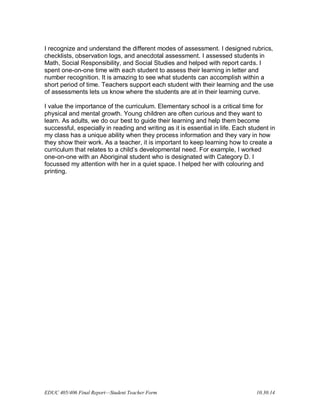 EDUC 405/406 Final Report—Student Teacher Form 10.30.14
I recognize and understand the different modes of assessment. I designed rubrics,
checklists, observation logs, and anecdotal assessment. I assessed students in
Math, Social Responsibility, and Social Studies and helped with report cards. I
spent one-on-one time with each student to assess their learning in letter and
number recognition. It is amazing to see what students can accomplish within a
short period of time. Teachers support each student with their learning and the use
of assessments lets us know where the students are at in their learning curve.
I value the importance of the curriculum. Elementary school is a critical time for
physical and mental growth. Young children are often curious and they want to
learn. As adults, we do our best to guide their learning and help them become
successful, especially in reading and writing as it is essential in life. Each student in
my class has a unique ability when they process information and they vary in how
they show their work. As a teacher, it is important to keep learning how to create a
curriculum that relates to a child’s developmental need. For example, I worked
one-on-one with an Aboriginal student who is designated with Category D. I
focussed my attention with her in a quiet space. I helped her with colouring and
printing.
 