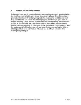 EDUC 405/406 Final Report—Student Teacher Form 10.30.14
D. Summary and concluding comments.
In January, I was part of a group of student teachers that nervously wondered what
the next four months had in store for us. Upon entering Cedar Drive Elementary, I
planned units intensively and only imagined who my students would be and what
they would be like. For weeks I have been prepping and itching to get a taste of
real life teaching. I could not wait to get started and to complete my practicum once
and for all. Though it felt like the end was still light years away. Being a student
teacher has been a wonderful experience for me. I love being in the classroom with
the students and helping them learn. It is a rewarding experience helping children
of all ages. I truly have grown as an individual and as a future educator. The
learning has just begun.
 
