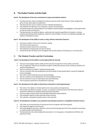 EDUC 405/406 Final Report—Student Teacher Form 10.30.14
B. The Student Teacher and the Pupils
Goal 6: The development of the clear commitment to respect and celebrate students:
 That demonstrates respect and dignity for students as persons with varied interests, needs, backgrounds,
points of view, plans, goals and aspirations;
 That demonstrates care for students and their individual development;
 That celebrates the diversity in our classrooms, schools and communities;
 That demonstrates the understanding of how Indigenous epistemologies and pedagogies create opportunities
to meet the needs of all learners;
 That demonstrates the ability to observe, understand and respond respectfully to all students: including
students with developmental disabilities, students for whom English or French is an additional language, and
students of Aboriginal ancestry.
Goal 7: The development of the ability to create a caring, cohesive community of learners:
 That places students at the centre of decision-making;
 That communicates openness;
 That demonstrates tolerance for uncertainty;
 That celebrates and appreciates the spirit of inquiry;
 That demonstrates the ability to be a thoughtful and sensitive observer of what goes on in the classroom.
C. The Student Teacher and the Curriculum
Goal 8: The development of the ability to create opportunities for learning:
 That access and engage students' ability to think and learn through their minds, bodies, and hearts;
 That are significant, relevant and matched to students’ intellectual, physical, social, emotional, aesthetic and
vocational development;
 That are responsive to students’ individual learning needs;
 That are consistent with learning objectives and the principles of learning described in provincial integrated
resource packages;
 That utilize relevant learning resources and technologies;
 That are conducive to the development of critical thought processes;
 That are sensitive to issues of social equity and cultural diversity;
 That incorporate assessment as foundational in planning.
Goal 9: The development of the ability to blend theory and practice in well-organized ways:
 That relies on the ability to critically examine one’s own practices and experiences;
 That includes the ability to recreate, re-invent, re-constitute or discard practices that have been tried and
found to be ineffective to individual and/or group learning needs;
 That encourages interpersonally sound working relationships among students;
 That motivates students to take ownership of their learning;
 That cultivates a disposition towards inquiry in the classroom.
Goal 10: The development of ability to use assessment and evaluation practices in a thoughtful and ethical manner:
 That make use of varied practices of assessment that are congruent with learning goals;
 That respect the dignity of each learner;
 That acknowledge the personal, relational, social and cultural perspectives that frame evaluative commentary
on student growth and development;
 That demonstrates the understanding that assessment, in its many guises, is foundational to effective and
powerful learning.
 