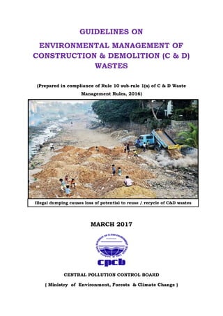 GUIDELINES ON
ENVIRONMENTAL MANAGEMENT OF
CONSTRUCTION & DEMOLITION (C & D)
WASTES
(Prepared in compliance of Rule 10 sub-rule 1(a) of C & D Waste
Management Rules, 2016)
MARCH 2017
CENTRAL POLLUTION CONTROL BOARD
( Ministry of Environment, Forests & Climate Change )
Illegal dumping causes loss of potential to reuse / recycle of C&D wastes
recycle C & D wastes
 