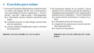  Exercícios para treinar
Gabarito 1: a) 5 m/s s; b) 0,86 s; c) ≅ 3,7 m e 8,6 m Gabarito 2: a) 4 s e 2 s; b) ≈20,6 m/s; c) 𝜽 ≅ 0,24;
d) 20 m
 