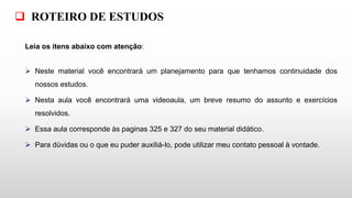Leia os itens abaixo com atenção:
 Neste material você encontrará um planejamento para que tenhamos continuidade dos
nossos estudos.
 Nesta aula você encontrará uma videoaula, um breve resumo do assunto e exercícios
resolvidos.
 Essa aula corresponde às paginas 325 e 327 do seu material didático.
 Para dúvidas ou o que eu puder auxiliá-lo, pode utilizar meu contato pessoal à vontade.
 ROTEIRO DE ESTUDOS
 