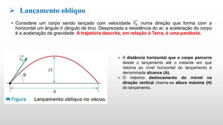 • Considere um corpo sendo lançado com velocidade 𝑉0 numa direção que forma com a
horizontal um ângulo 𝜃 (ângulo de tiro). Desprezada a resistência do ar, a aceleração do corpo
é a aceleração da gravidade. A trajetória descrita, em relação à Terra, é uma parábola.
 Lançamento oblíquo
 A distância horizontal que o corpo percorre
desde o lançamento até o instante em que
retorna ao nível horizontal do lançamento é
denominada alcance (A).
 O máximo deslocamento do móvel na
direção vertical chama-se altura máxima (H)
do lançamento.
 