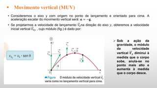 • Consideremos o eixo y com origem no ponto de lançamento e orientado para cima. A
aceleração escalar do movimento vertical será: 𝛂 = −𝐠.
• Se projetarmos a velocidade de lançamento 𝑉0na direção do eixo 𝑦, obteremos a velocidade
inicial vertical 𝑉0𝑦 , cujo módulo (fig.) é dado por:
 Movimento vertical (MUV)
 Sob a ação da
gravidade, o módulo
da velocidade
vertical 𝑽𝒚 diminui à
medida que o corpo
sobe, anula-se no
ponto mais alto e
aumenta à medida
que o corpo desce.
 