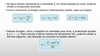 • Na figura anterior representa-se a velocidade 𝑉
𝑦 em várias posições do corpo, tendo-se
omitido a componente horizontal.
• Como o movimento na direção vertical é uniformemente variado, valem as funções:
• Nessas funções, como a trajetória foi orientada para cima, a aceleração escalar
é a 𝛼 = −𝑔. Para calcular a altura máxima do lançamento (H), pode-se utilizar a
fórmula seguinte, cuja dedução se encontra no quadro abaixo:
 